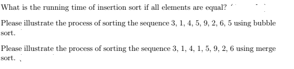 What is the running time of insertion sort if all elements are equal? Please illustrate the process of sorting the sequence 3, 1,4, 5, 9, 2, 6, 5 using bubble sort Please illustrate the process of sorting the sequence 3, 1, 4, 1, 5, 9, 2, 6 using merge sort.