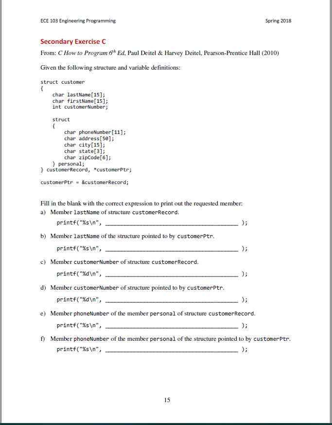 ECE 103 Engineering Programming Spring 2018 Secondary Exercise C From: C How to Program ?h Ed, Paul Deitel & Harvey Deitel, Pearson-Prentice Hall (2010) Given the following structure and variable definitions: struct customer char lastName [15]; char firstName[15]; int customerNumber; struct char phoneNumber[11]; char address[58]; char city[15]; char state[3]; char zipCode[6]; personal; customerRecord, *customerPtr; customerPtr&customerRecord; Fill in the blank with the correct expression to print out the requested member: a) Member lastName of structure customerRecord. printf(%sn, b) Member lastName of the structure pointed to by customerPtr printf(%sn, c) Member customerNumber of structure customerRecord printf(%dn, d) Member customerNumber of structure pointed to by customerPtr. printf( %dn, e) Member phoneNumber of the member personal of structure customerRecord. printf( %sn, f) Member phoneNumber of the member personal of the structure pointed to by customerPtr printf(%sn, 15