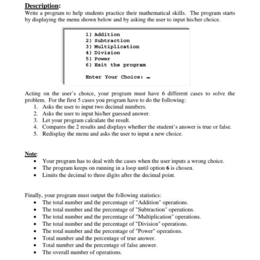 Description: Write a program to help students practice their mathematical skills. The program st by displaying the menu shown below and by asking the user to input his/her choice. arts 1) Addition 2) Subtraction 3) Multiplication 4) Division 5) Power 6) Exit the program Enter Your Choice: Acting on the users choice, your program must have 6 different cases to solve the problem. For the first 5 cases you program have to do the following: . Asks the user to input two decimal numbers. 2. Asks the user to input his/her guessed answer. 3. Let 

<div class=
