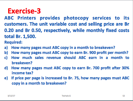 Exercise-3 ABC Printers provides photocopy services to its customers. The unit variable cost and selling price are Br 0.20 and Br 0.50, respectively, while monthly fixed costs total Br. 1,500. Required: a) How many pages must ABC copy in a month to breakeven? b) How many pages must ABC copy to earn Br. 900 profit per month? c) How much sales revenue should ABC earn in a month to breakeven? d) How many pages must ABC copy to earn Br. 700 profit after 30% income tax? e) If price per page is increased to Br. 75, how many pages must ABC copy in a month to breakeven? Teshale.G