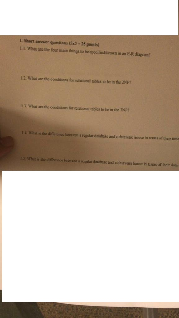 I. Short answer questions (5x5 25 points) 1.1. What are the four main things to be specified/drawn in an E-R diagram 12. What are the conditions for relational tables to be in the 2NF? 13. What are the cooditions for relational tables to be in the 3NF? 14 What is the difference betrcen a regular database and a dataware house in terms of their time 15. What is the difference betwcen a regular database and a dataware house in terms of their data