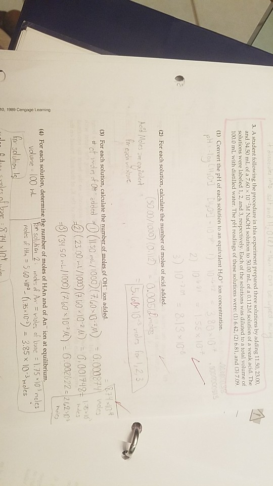 3. A student following the procedure in this experiment prepared three solutions by adding 11.50,23.00, and 34.50 mL of a 7.60x 10 M NaOH solution to 50.00 mL of a 0.112M solution of a weak acid. The solutions were labeled 1, 2, and 3, respectively. Each of the solutions was diluted to a total volume of 100.0 mL with distilled water. The pH readings of these solutions were: (1) 6.42, (2) 6.81, and (3) 7.09 (1) Convert the pH of each solution to an equivalent HO ion concentration 0 2) 10 (2) For each solution, calculate the number of moles of acid added. (3) For each solution, calculate the number of moles of OH ion a dded 8.00087 nde 3( 23.00a/1000)(7.60x10-211) 0.00伃48t mole (4) For each solution, determine the number of moles of HAn and of An ion at equilibrium. En solcha! 2 . Moles of HAn = mcts of An, = rnoles of base : 1.75-10°, cles 40 xl. (.75 x1D) = 3.85 x 10-3 roles Volurie : 100 rt -
