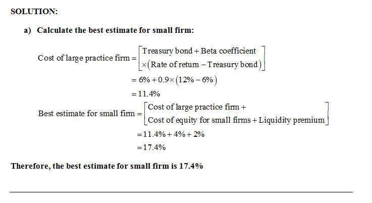 SOLUTION: a) Calculate the best estimate for small firm: Cost of large practice firm -x Treasury bond+ Beta coefficient Rate of retum -Treasury bond) = 690 + 0.9x(1290-690 1 1.4% Cost of large practice firm+ Cost of equity for small firms+ Liquidity premium Best estimate for small firm - -1 1 .4% + 4% + 2% 1 7.4% Therefore, the best estimate for small firm is 17.4%