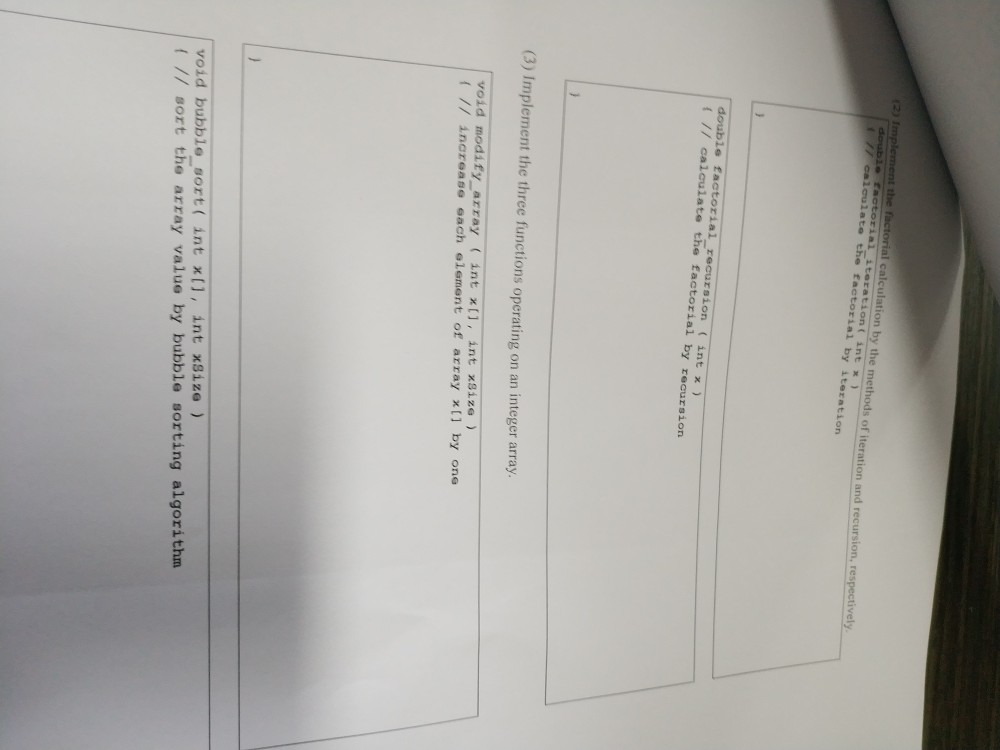 2) 1 oulate the trataont int x iteration double factorial recursion (int x ) t I/ calculate the factorial by recursion (3) Implement the three functions operating on an integer array void modify array (int x1, int xSize increaso each slement of array x(1 by one void bubble sort( int xl, int xSize // sort the array value by bubble sorting algorithm
