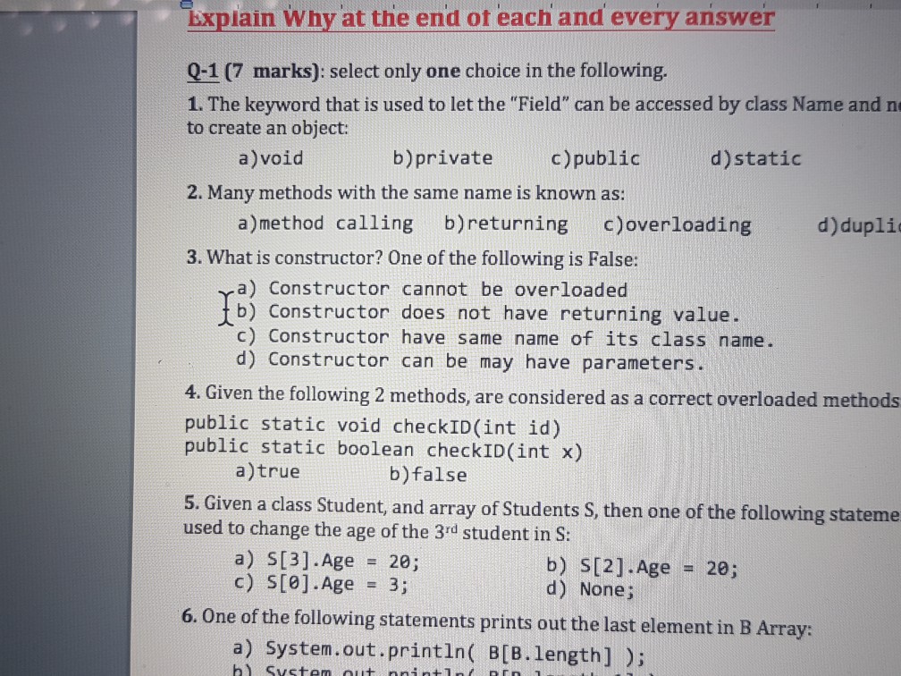 xplain Why at the end ot each and every answer 0-1(7 marks): select only one choice in the following 1. The keyword that is used to let the Field can be accessed by class Name and n to create an object: a)void b)private c)public d)static 2. Many methods with the same name is known as: a)method calling b)returning c)overloading d)dupli 3. What is constructor? One ofthe follwing is False a) Constructor cannot be overloaded b) Constructor does not have returning value. c) Constructor have same name of its class name. d) Constructor can be may have parameters. 4. Given the following 2 methods, are considered as a correct overloaded methods public static void checkID(int id) public static boolean checkID(int x) a)true b)false 5. Given a class Student, and array of Students S, then one of the following stateme used to change the age of the 3rd student in S: a) S[3]·Age 20; b) S[2]·Age d) None; = 20; = 6. One of the following statements prints out the last element in B Array: a) System.out.printin( B[B.length])