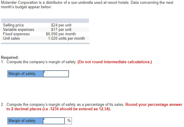 Molander Corporation is a distributor of a sun umbrella used at resort hotels. Data concerning the next months budget appear below: Selling price Variable expenses Fixed expenses Unit sales S24 per unit $17 per unit $6,090 per month 1,020 units per month Required: 1. Compute the companys margin of safety. (Do not round intermediate calculations.) Margin of safety 2. Compute the companys margin of safety as a percentage of its sales. Round your percentage answer to 2 decimal places (i.e .1234 should be entered as 12.34) Margin of safety