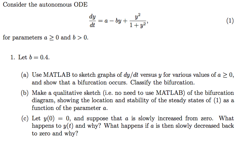 Consider the autonomous ODE dy dt for parameters a 20 and b > 0. 1. Let b 0.4 (a) Use MATLAB to sketch graphs of dy/dt versus y for various values of a 2 0, and show that a bifurcation occurs. Classify the bifurcation. (b) Make a qualitative sketch (i.e. no need to use MATLAB) of the bifurcation diagram, showing the location and stability of the steady states of (1) as a function of the parameter a. (c) Let y(0)0, and suppose that a is slowly increased from zero. What happens to y(t) and why? What happens if a is then slowly decreased back to zero and why?