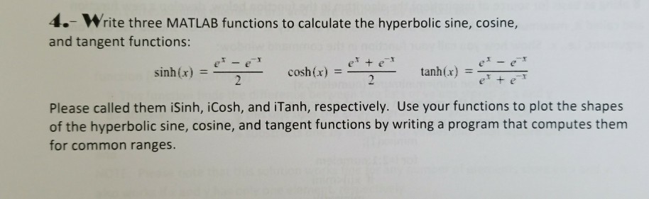 4.- Write three MATLAB functions to calculate the hyperbolic sine, cosine, and tangent functions ?2e_ = e, tanh(x) =77 er sinh x) = cosh (x) Please called them iSinh, iCosh, and iTanh, respectively. Use your functions to plot the shapes of the hyperbolic sine, cosine, and tangent functions by writing a program that computes them for common ranges