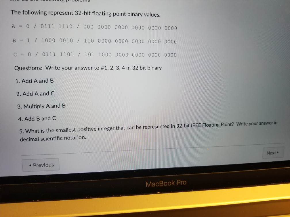 The following represent 32-bit floating point binary values A 0 0111 1110/ 000 0000 0000 0000 0000 0000 ? 1 / 1000 0010 / 110 0000 0000 0000 0000 0000 C 0 / 0111 1101 / 101 1000 0000 0000 0000 0000 Questions: Write your answer to #1, 2, 3, 4 in 32 bit binary 1. Add A and B 2. Add A and C 3. Multiply A and B 4. Add B and C 5. What is the smallest positive integer that can be represented in 32-bit IEEE Floating Point? Write your answer in decimal scientific notation. Next 4 Previous MacBook Pro