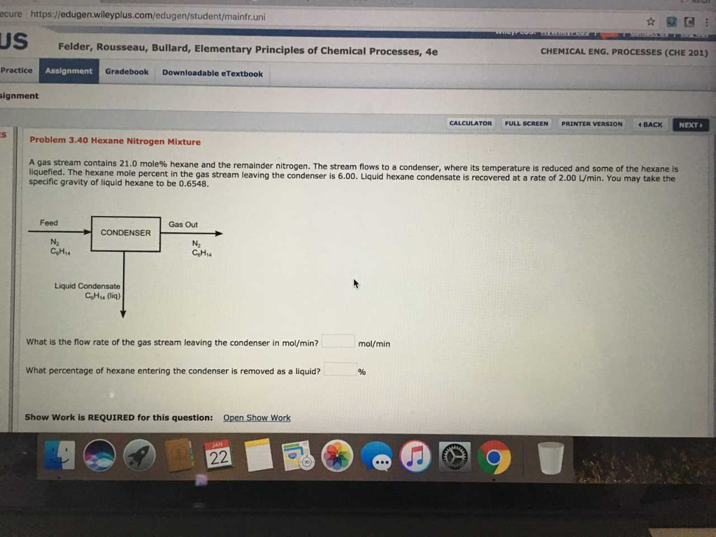 ecure https://edugen.wileyplus.com/edugen/student/mainfr.uni ??? Felder, Rousseau, Bullard, Elementary Principles of Chemical Processes, 4e CHEMICAL ENG. PROCESSES (CHE 201) Practice Assignment Gradebook Downloadable eTextbook signment CALCULATOR FULL SCREEN PRINTER VERSION BACK NEXT Problem 3.40 Hexane Nitrogen Mixture A gas stream contains 21.0 mole% hexane and the remainder nitrogen. The stream flows to a condenser, where its temperature is reduced and some of the hexane is liquefied. The hexane mole percent in the gas stream leaving the condenser is 6.00. Liquid hexane condensate is recovered at a rate of 2.00 L/min. You may take the specific gravity of liquid hexane to be 0.6548. Feed Gas Out N2 CoH4 N2 CeHu Liquid Condensate CoHa (liq) What is the flow rate of the gas stream leaving the condenser in mol/min? mol/min What percentage of hexane entering the condenser is removed as a liquid? Show Work is REQUIRED for this question: Open Show Work