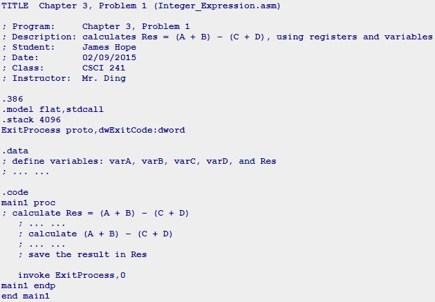 TITLE Chapter 3, Problem 1 (Integer Expression.asm) : Program: ; Description: calculates Res : Student: : Date: : Class: Chapter 3, Problem 1 (A+ B) - (C +D), using registers and variables uames Hope 02/09/2015 CSCI 241 Instructor: Mr. Ding .386 model flat,stdcall stack 4096 ExitProcess proto, dwExitcode: dword .data : define variables varA, varB, varC, varD, and Res . code inl proc ; calculate Res (A + B) - (C + D) : calculate (A B)(C D) ; save the result in Res invoke ExitProcess,O mainl endp end mainl
