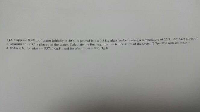 02- Suppose 0.4Kg of water initially at 40 C is poured into a 0.3 Kg glass beak aluminum at 37 C is placed in the water. Calculate the final equilibrium temperature of the system? Specific heat for water 4186J/Kg,K, for glass-837J/Kg.K, and for aluminum = 9001/Jg.K. er having a temperature of 25 C. A 0.5Kg block of