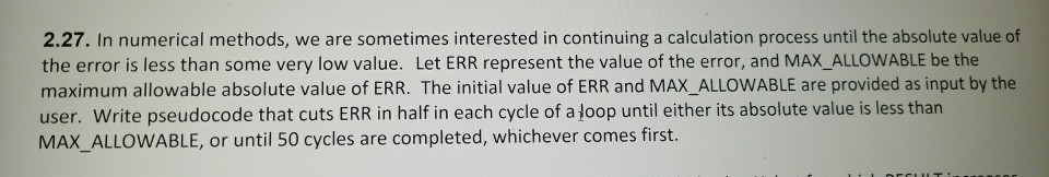 2.27. In numerical methods, we are sometimes interested in continuing a calculation process until the absolute value of the error is less than some very low value. Let ERR represent the value of the error, and MAX_ALLOWABLE be the maximum allowable absolute value of ERR. The initial value of ERR and MAX_ALLOWABLE are provided as input by the user. Write pseudocode that cuts ERR in half in each cycle of a Joop until either its absolute value is less tharn MAX ALLOWABLE, or until 50 cycles are completed, whichever comes first