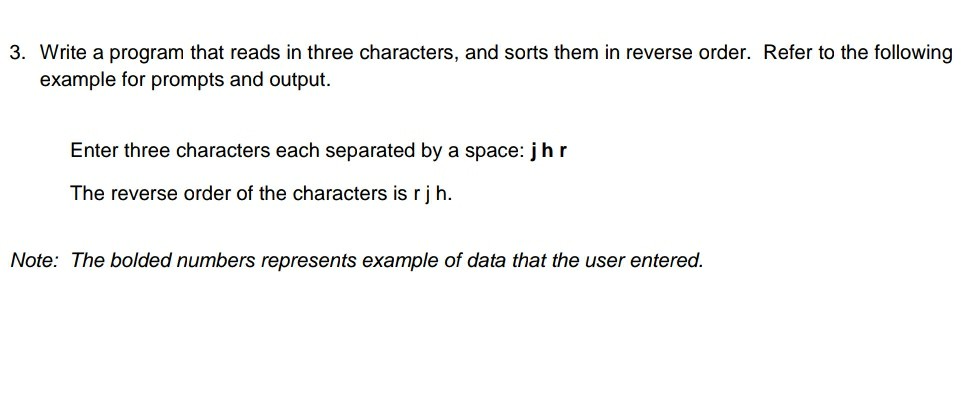 3. Write a program that reads in three characters, and sorts them in reverse order. Refer to the following example for prompts and output. Enter three characters each separated by a space: j hr The reverse order of the characters is rjh. Note: The bolded numbers represents example of data that the user entered.