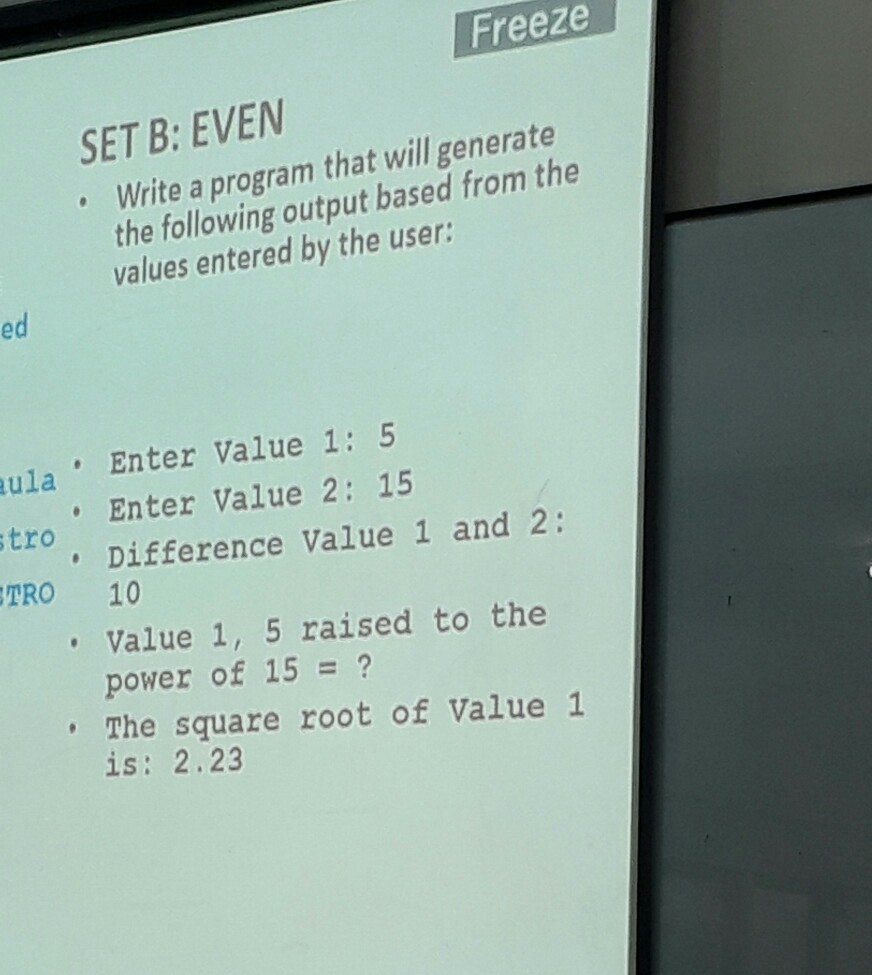 Freeze SET B: EVEN . Write a program that will generate the following output based from the values entered by the user: ed ula tro TRO 10 Enter Value 1: 5 Enter Value 2: 15 Difference Value 1 and 2: Value 1, 5 raised to the power of 15 = ? The square root of Value 1 is: 2.23