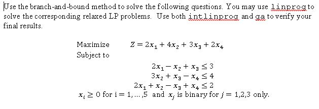 se the branch-and-bound method to solve the following questions. You may use linprogto solve the corresponding relaxed LP problems. Use both intl in and ga to verify your final results Maximize Z 2x1 4x2 3x 2x4 Subject to 2x x2 xa S 3 3x 2x1 x2 x3 x4 2 x, 0 for i F 1,... 5 and x, is binary for j 1,2,3 only.