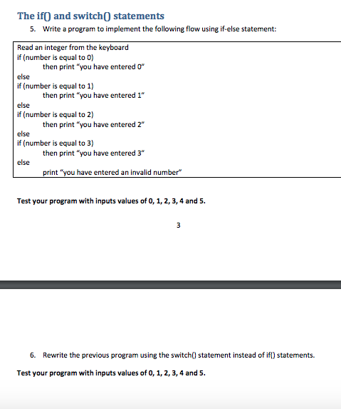 The ifO and switch0 statements . Write a program to implement the following flow using if-else statement: Read an integer from the keyboard if (number is equal to 0) then print you have entered else if (number is equal to 1) then print you have entered 1 else if (number is equal to 2) then print you have entered 2 else if (number is equal to 3) then print you have entered 3 else Test your program with inputs values of 0, 1, 2, 3,4 and 5 6. Rewrite the previous program using the switch) statement instead of if) statements. Test your program with inputs values of 0, 1, 2, 3,4 and 5