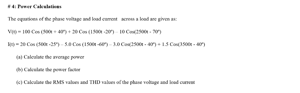 # 4: Power Calculations The equations of the phase voltage and load current across a load are given as V(t) = 100 Cos (500t + 40°) + 20 Cos (1500t-20°) 10 Cos(2500t-70°) l(t) = 20 Cos (500t-25°) _ 5.0 Cos ( 1 500t-60°) _ 3.0 Cos(2500t-40°) + 1.5 Cos(3500t-400) (a) Calculate the average power (b) Calculate the power factor (c) Calculate the RMS values and THD values of the phase voltage and load current
