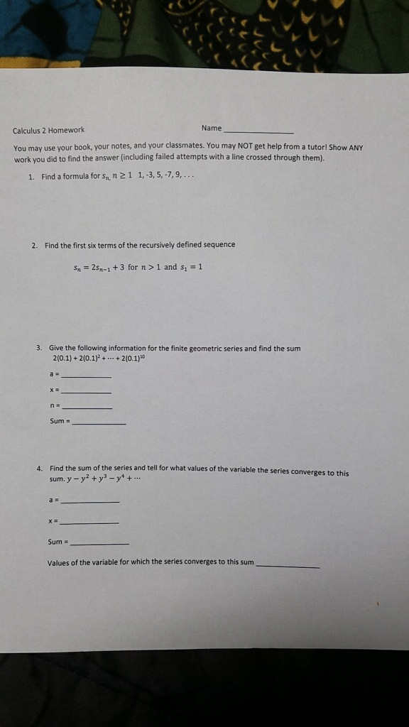 Calculus 2 Homework Name You may use your book, your notes, and your classmates. You may NOT get help from a tutor! Show ANY work you did to find the answer (including failed attempts with a line crossed through them) 1. Find a formula for sm. n 2 1 1, 3, 5, -7, 9,... 2. Find the first six terms of the recursively defined sequence Sn = 2s -1 + 3 for n > 1 and s, = 1 3. Give the following information for the finite geometric series and find the sum 2(0.1) + 2(0.1) + ... + 2(0.1) XE Sum 4. Find the sum of the series and tell for what values of the variable the series converges to this sum. y - y² + y - y + ... Sum = Values of the variable for which the series converges to this sum