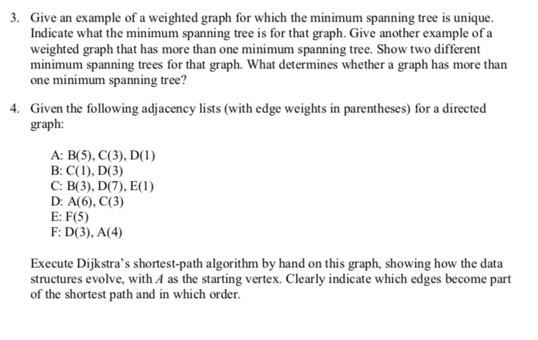 3. Give an example of a weighted graph for which the minimum spanning tree is unique. Indicate what the minimum spanning tree is for that graph. Give another example of a weighted graph that has more than one minimum spanning tree. Show two different minimum spanning trees for that graph. What determines whether a graph has more than one minimum spanning tree? Given the following adjacency lists (with edge weights in parentheses) for a directed graph: 4. A: B(5), C(3), DI) D: A(6), C(3) E: F(5) F: D(3), A(4) Execute Dijkstras shortest-path algorithm by hand on this graph, showing how the data structures evolve, with A as the starting vertex. Clearly indicate which edges become part of the shortest path and in which order.