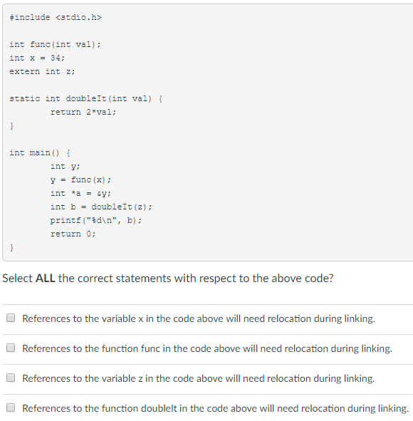 #include <stdio.h> int func (int val) int x34 extern int z: static int doublelt (int val) return 2-val: int main ) int y: y func (x) int b = double!t(z); printf dn, b): return 0 Select ALL the correct statements with respect to the above code? References to the variable x in the code above will need relocation during linking. References to the function func in the code above will need relocation during linking References to the variable z in the code above will need relocation during linking. References to the function doublelt in the code above will need relocation during linking.