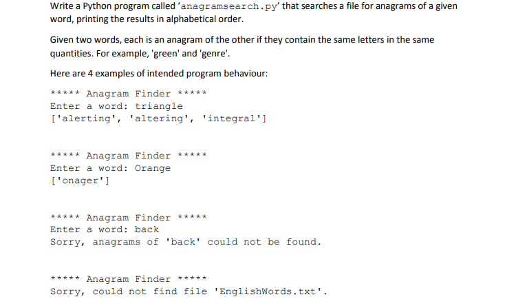 Write a Python program called anagramsearch.py that searches a file for anagrams of a given word, printing the results in alphabetical order. Given two words, each is an anagram of the other if they contain the same letters in the same quantities. For example, green and genre. Here are 4 examples of intended program behaviour: Anagram Finder Enter a word: triangle [alerting, altering, integral *Anagram Finder Enter a word: Orange [onager **Anagram Finder * Enter a word: back Sorry, anagrams of back could not be found. Anagram Finder**** Sorry, could not find file EnglishWords.txt