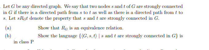 Let G be any directed graph. We say that two nodes s and t of G are strongly connected in G if there is a directed path from s to t as well as there is a directed path from t to s. Let sRct denote the property that s and t are strongly connected in G. Show that Ro is an equivalence relation. Show the language {(G, s, t) s and t are strongly connected in G is in class P