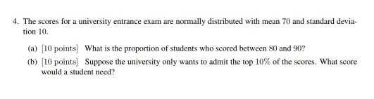 4· The scores for a university entrance exam are normally distributed with mean 70 and standard devia- tion 10. (a) 10 points What is the proportion of students who scored between 80 and 90? (b) [10 points] Suppose the university only wants to admit the top 10% of the scores, what score would a student need?