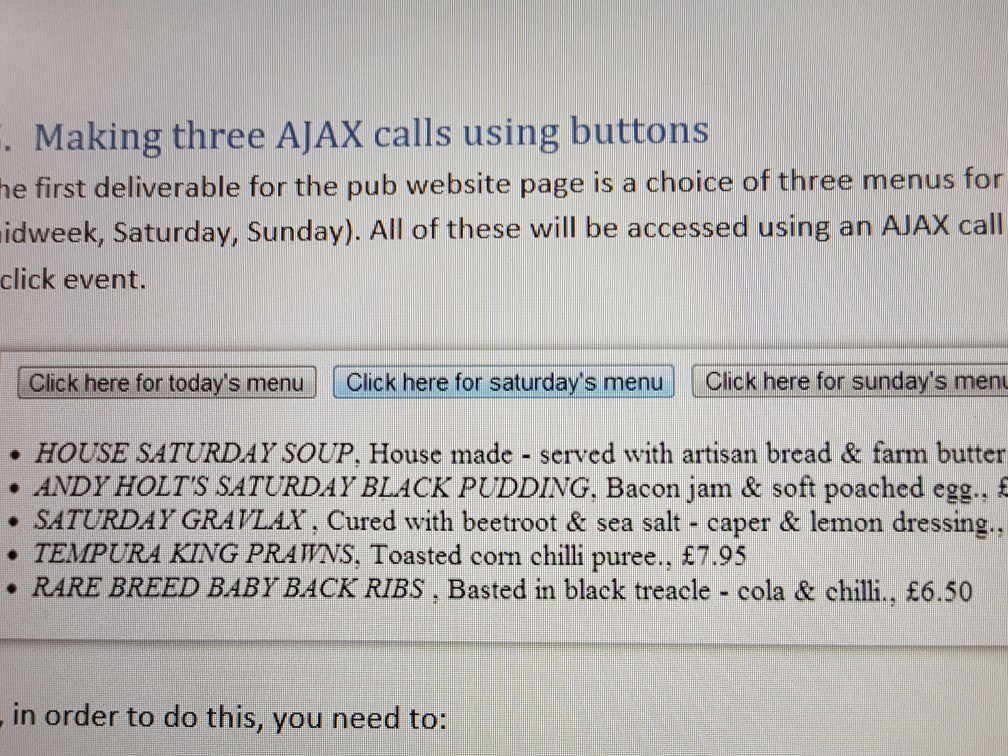 Making three AJAX calls using buttons he first deliverable for the pub website page is a choice of three menus for idweek, Saturday, Sunday). All of these will be accessed using an AJAX call click event. Click here for todays menu Click here for saturdays menu Click here for sundays men HOUSE SATURDAY SOUP, House made - served with artisan bread & farm butter ANDY HOLTS SATURDAY BLACK PUDDING, Bacon jam & soft poached egg. . SATURDAY GRAVLAX, Cured with beetroot & sea salt - caper & lemon dressing. TEMPURA KING PRAWNS, Toasted corn chilli puree., £7.95 RARE BREED BABY BACK RIBS, Basted in black treacle - cola & chilli., £6.50 in order to do this, you need to: