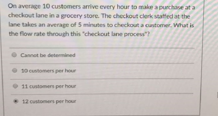 On average 10 customers arrive every hour to make a purchase at a checkout lane in a grocery store. The checkout clerk staffed at the lane takes an average of 5 minutes to checkout a customer. What is the flow rate through this checkout lane process? O Cannot be determined 10 customers per hour 11 customers per hour 12 customers per hour