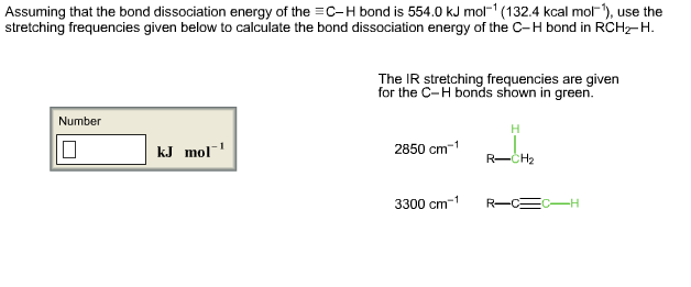 Assuming that the bond dissociation energy of the C-H bond is 554.0 kJ mol (132.4 kcal mol, use the stretching frequencies given below to calculate the bond dissociation energy of the C-H bond in RCHz-H. The IR stretching frequencies are given for the C-H bonds shown in green. Number kJ mol 2850 cm1 R-CH2 3300 cm1