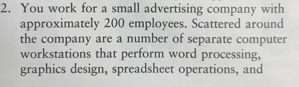 2. you work for a small advertising company with approximately 200 employees. scattered around the company are a number of separate computer workstations that perform word processing, graphics design, spreadsheet operations, and