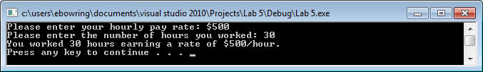 cAuserslebowringidocumentslvisual studio 20101Projects Lab 51Debug Lab 5.exe Please enter your hourly pay rate $500 Please enter the number of hours you worked: 30 You worked 30 hours earning a rate of $500/hour Press any key to continue . - hourt you orked: 30