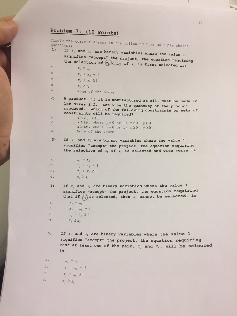 10 Problem 7: (10 Points) Circle the correct answer in the following five multiple choice questions: 1) If x, and x are binary variables where the value 1 signifies accept the project, the equation requiring the selection of(reonly if x, is first selected is: b. x, + x, 21 None of the above 2) A product, if it is manufactured at all, must be made in lot sizes s L. Let x be the quantity of the product produced. Which of the following constraints or sets constraints will be required? of b. x s Ly, where y 0 or 1: x20, y20 x Ly, where y 0 or 1i x20, y20 None of the above 3) If x, and r, are binary variables where the value 1 signifies accept the project, the equation requiring the selection of x if x, is selected and vice versa is x,2x If x, and x, are binary variables where the value 1 signifies accept the project, the equation requiring that if is selected, then x, cannot be selected, is 4) x, +x2 x, 2x d. 5) Ix, and * are binary variables where the value 1 signifies accept the project, the equation requiring that at least one of the pair, x, and x, will be selected is a. x,,21 d.