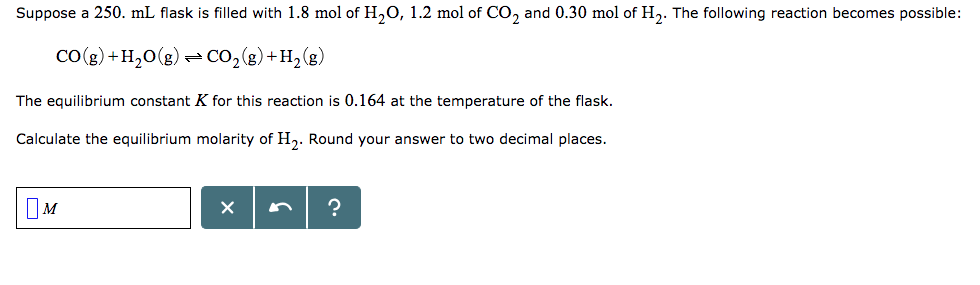 Suppose a 250. mL flask is filled with 1.8 mol of H20, 1.2 mol of CO2 and 0.30 mol of H2. The following reaction becomes possible: CO (g) + H2O(g) CO2(g) + H2 (g) The equilibrium constant K for this reaction is 0.164 at the temperature of the flask. Calculate the equilibrium molarity of H2. Round your answer to two decimal places.