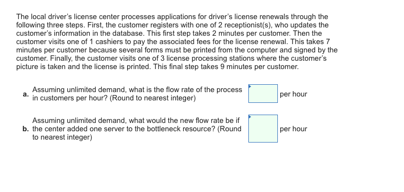 The local drivers license center processes applications for drivers license renewals through the following three steps. First, the customer registers with one of 2 receptionist(s), who updates the customers information in the database. This first step takes 2 minutes per customer. Then the customer visits one of 1 cashiers to pay the associated fees for the license renewal. This takes 7 minutes per customer because several forms must be printed from the computer and signed by the customer. Finally, the customer visits one of 3 license processing stations where the customers picture is taken and the license is printed. This final step takes 9 minutes per customer. Assuming unlimited demand, what is the flow rate of the process a. per hour in customers per hour? (Round to nearest integer) Assuming unlimited demand, what would the new flow rate be if to nearest integer) b. the center added one server to the bottleneck resource? (Round per hour