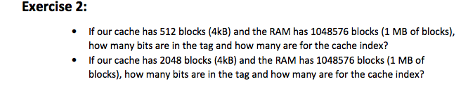 Exercise 2: If our cache has 512 blocks (4kB) and the RAM has 1048576 blocks (1 MB of blocks), how many bits are in the tag and how many are for the cache index? If our cache has 2048 blocks (4kB) and the RAM has 1048576 blocks (1 MB of blocks), how many bits are in the tag and how many are for the cache index?