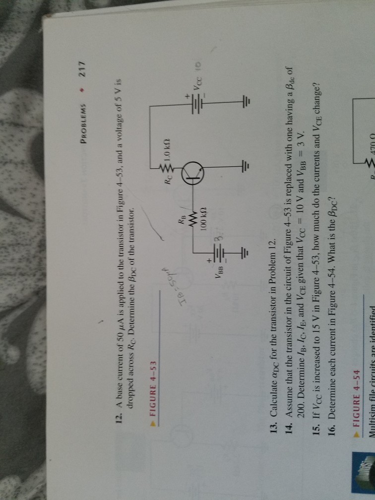 PROBLEMS ? 217 12. A base current of 50 µ A is applied to the transistor in Figure 4-53, and a voltage of 5 V is dropped across Re. Determine the Ppc of the transistor. FIGURE 4-53 Ry v1313 13. Calculate aDC for the transistor in Problem 12. 14. Assume that the transistor in the circuit of Figure 4-53 is replaced with one having of 200. Determine IB, Ic, lE, and VCE given that Vcc10 V and VBB 3 V. 15. If Vcc is increased to 15 V in Figure 4-53, how much do the currents and VcE change? 16. Determine each current in Figure 4-54. What is the PDc? FIGURE 4-54