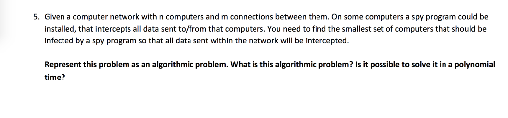 5. Given a computer network with n computers and m connections between them. On some computers a spy program could be installed, that intercepts all data sent to/from that computers. You need to find the smallest set of computers that should be infected by a spy program so that all data sent within the network will be intercepted. Represent this problem as an algorithmic problem. What is this algorithmic problem? Is it possible to solve it in a polynomial time?