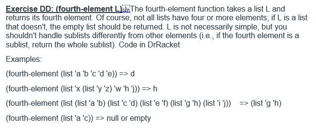 Exercise DD: (fourth-element L The fourth-element function takes a list L and returns its fourth element. Of course, not all lists have four or more elements, if L is a list that doesnt, the empty list should be returned. L is not necessarily simple, but you shouldnt handle sublists differently from other elements (i.e., if the fourth element is a sublist, return the whole sublist Code in DrRacket Examples: (fourth-element (list a bcde))>d (fourth-element (list X (list y z) w h 1))->M (fourth-element (list (list a b) (listc d) (liste ) (list g h) (list i> (list g h) (fourth-element (list a c)) => null or empty