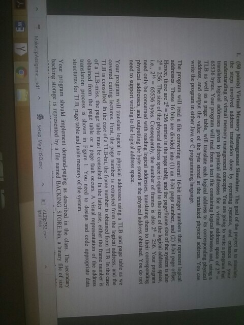 1. (50 points) Virtual Memory Management Simulator. The goal of the project is to simulate the steps involved address translation done by operating systems, and enhance of your understanding of virtual memory management concepts. You are going to write a program that translates logical addresses given to physical addresses for a virtual address space of 2- 65536 bytes. Your program will read from a text file containing logical TLB as well as a page table, will translate each logical address 

<div class=