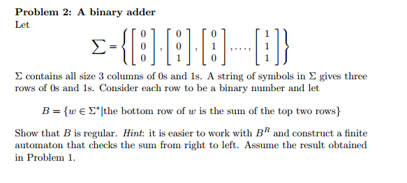 Problem 2: A binary adder Let 0 Σ contains all size 3 columns of 0s and 1s. A string of symbols in Σ gives three rows of Os and 1s. Consider each row to be a binary number and let B = {w ε Σ.[the bottom row of w is the sum of the top two rows) Show that B is regular. Hint: it is easier to work with B and construct a finite automaton that checks the sum from right to left. Assume the result obtained in Problem 1