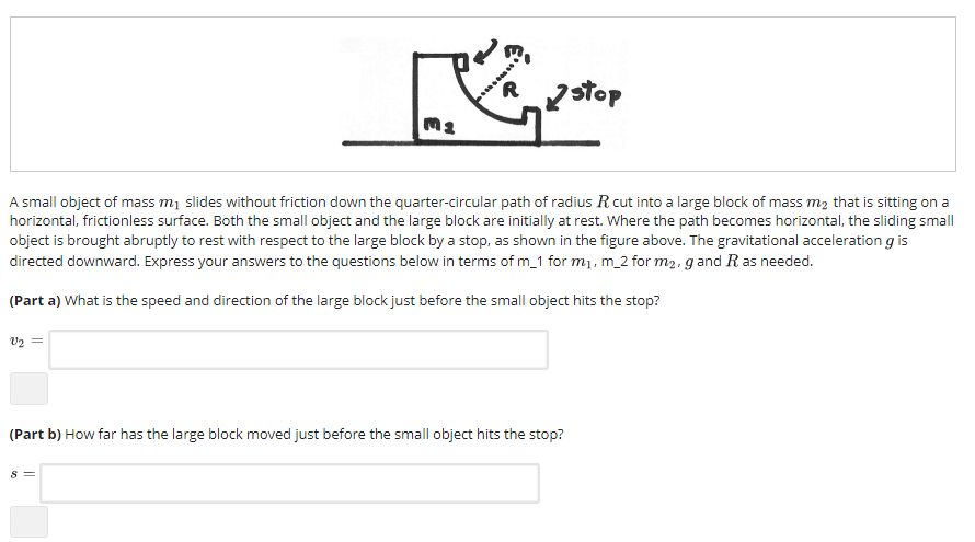 Ma A small object of mass m1 slides without friction down the quarter-circular path of radius R cut into a large block of mass m2 that is sitting on a horizontal, frictionless surface. Both the small object and the large block are initially at rest. Where the path becomes horizontal, the sliding small object is brought abruptly to rest with respect to the large block by a stop, as shown in the figure above. The gravitational acceleration g is directed downward. Express your answers to the questions below in terms of m_1 for mi, m_2 for m2, g and R as needed. (Part a) What is the speed and direction of the large block just before the small object hits the stop? (Part b) How far has the large block moved just before the small object hits the stop?