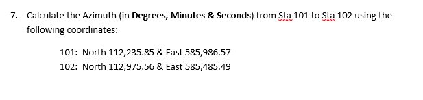 7. Calculate the Azimuth (in Degrees, Minutes & Seconds) from Sta 101 to Sta 102 using the following coordinates 101: North 112,235.85 & East 585,986.57 102: North 112,975.56 & East 585,485.49