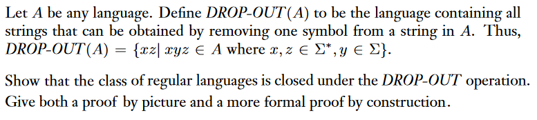 Let A be any language. Define DROP OUT (A) to be the language containing all strings that can be obtained by removing one symbol from a string in A. Thus, DROP OUT (A) Hazl ay2 E A where r, 2 E y,y E y). Show that the class of regular languages is closed under the DROP OUT operation. Give both a proof by picture and a more formal proof by construction