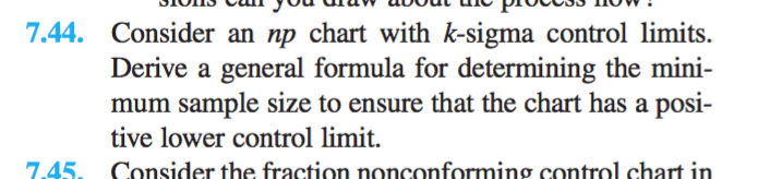 7.44. Consider an np chart with k-sigma control limits. Derive a general formula for determining the mini mum sample size to ensure that the chart has a posi- tive lower control limit. 7.45 Consider the fraction nonconforming control chart in