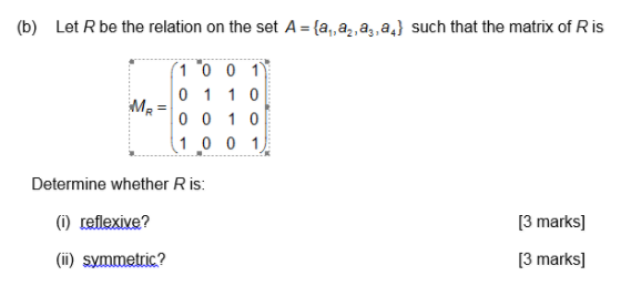 (b) Let R be the relation on the set A-a,a2a,a,} such that the matrix of R is 1 0 0 1 0 110 0 0 10 1 0 0 1 MR Determine whether R is: 13 marks] (i) reflexive? 13 marks] (ii) symmetric?