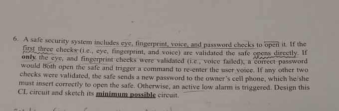 security system includes eye, fingerprint, voice, and password checks to open it. If the first three checksc (i.e., eye, fingerprint, and voice) are validated the safe opens directly. If only the eye, and fingerprint checks were validated (i.e., voice failed), a correct password both open the safe and trigger a command to re-enter the user voice. If any other two checks were validated, the safe sends a new p tly to open the safe. Otherwise, an active low alarm is triggered. Design this CL circuit and sketch its minimum possible circuit.