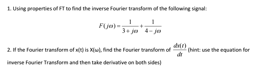 1. Using properties of FT to find the inverse Fourier transform of the following signal: FOjo) 3 t jao dx(t) 2. If the Fourier transform of x(t) is X(w), find the Fourier transform of (hint: use the equation for dt inverse Fourier Transform and then take derivative on both sides)