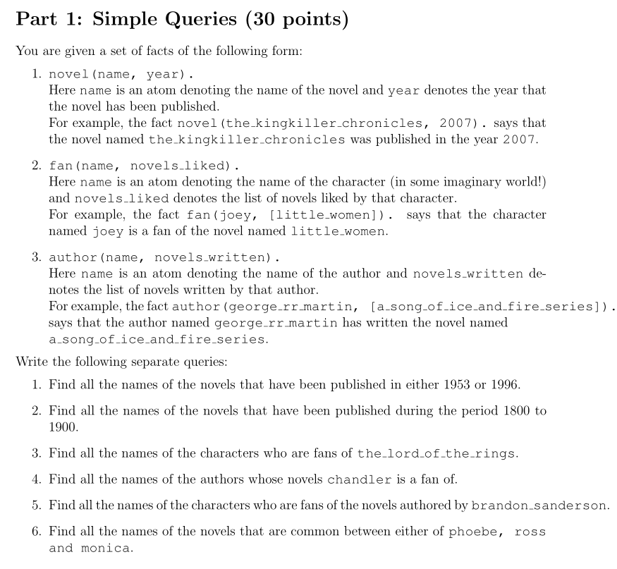 Part 1: Simple Queries (30 points) You are given a set of facts of the following form 1. novel (name, year). Here name is an atom denoting the name of the novel and year denotes the year that the novel has been published For example, the fact novel (the-kingkiller-chronicles, 2007) . says that the novel named the_kingkiller.chronicles was published in the year 2007 2. fan (name, novels.liked) Here name is an atom denoting the name of the character (in some imaginary world!) and novels.liked denotes the list of novels liked by that character For example, the fact fan (joey, [little.women]). says that the character named joey is a fan of the novel named little-women 3. author (name, novels written). Here name is an atom denoting the name of the author and novels written de- notes the list of novels written by that author. For example, the fact author (george.rr martin, [a.song.of.ice.and.fire.series]). says that the author named george.rr martin has written the novel named a song.of.ice.and fire series Write the following separate queries: 1. Find all the names of the novels that have been published in either 1953 or 1996 2. Find all the names of the novels that have been published during the period 1800 to 1900 3. Find all the names of the characters who are fans of the.lord of.the.rings 4. Find all the names of the authors whose novels chandler is a fan of 5. Find all the names of the characters who are fans of the novels authored by brandon.sanderson 6. Find all the names of the novels that are common between either of phoebe, ross and monica